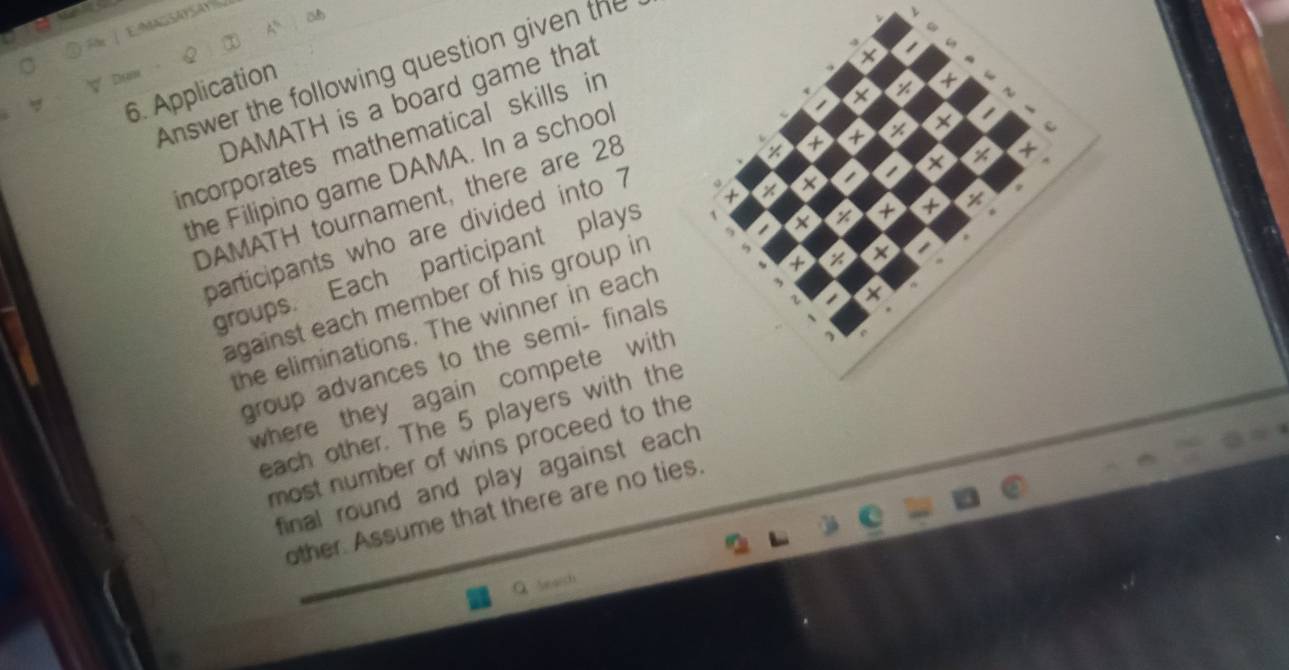 + 
Answer the following question given the 
6. Application 
X 
DAMATH is a board game that 
a 
incorporates mathematical skills in 
÷ × 
the Filipino game DAMA. In a schoo 
DAMATH tournament, there are 28
participants who are divided into 7
+ 
against each member of his group in + x 
groups. Each participant plays
X z 
the eliminations. The winner in each 
+ 
group advances to the semi- finals a I 
where they again compete with 
each other. The 5 players with the 
most number of wins proceed to the 
final round and play against each 
other. Assume that there are no ties. 
Q March