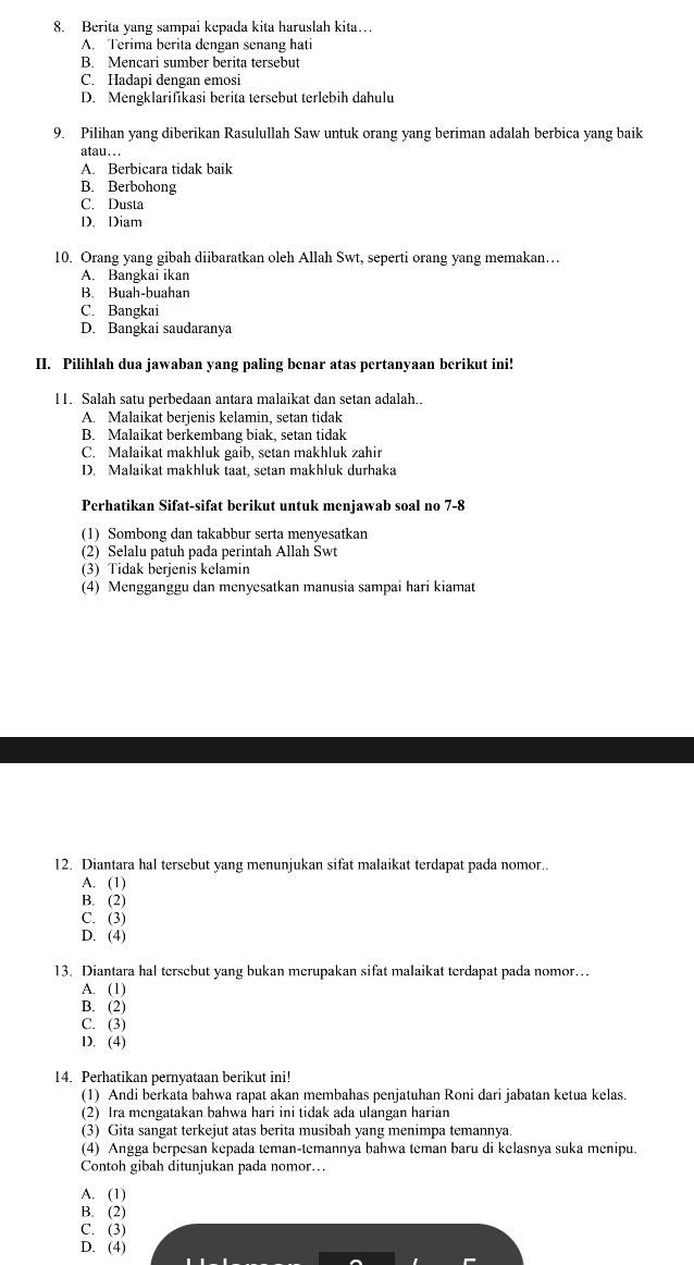 Berita yang sampai kepada kita haruslah kita…
A. Terima berita dengan senang hati
B. Mencari sumber berita tersebut
C. Hadapi dengan emosi
D. Mengklarifikasi berita tersebut terlebih dahulu
9. Pilihan yang diberikan Rasulullah Saw untuk orang yang beriman adalah berbica yang baik
atau...
A. Berbicara tidak baik
B. Berbohong
C. Dusta
D. Diam
10. Orang yang gibah diibaratkan oleh Allah Swt, seperti orang yang memakan….
A. Bangkai ikan
B. Buah-buahan
C. Bangkai
D. Bangkai saudaranya
II. Pilihlah dua jawaban yang paling benar atas pertanyaan berikut ini!
11. Salah satu perbedaan antara malaikat dan setan adalah..
A. Malaikat berjenis kelamin, setan tidak
B. Malaikat berkembang biak, setan tidak
C. Malaikat makhluk gaib, setan makhluk zahir
D. Malaikat makhluk taat, setan makhluk durhaka
Perhatikan Sifat-sifat berikut untuk menjawab soal no 7-8
(1) Sombong dan takabbur serta menyesatkan
(2) Selalu patuh pada perintah Allah Swt
(3) Tidak berjenis kelamin
(4) Mengganggu dan menyesatkan manusia sampai hari kiamat
12. Diantara hal tersebut yang menunjukan sifat malaikat terdapat pada nomor..
A. (1)
B. (2)
C. (3)
D. (4)
13. Diantara hal tersebut yang bukan merupakan sifat malaikat terdapat pada nomor..
A. (1)
B. (2)
C. (3)
D. (4)
14. Perhatikan pernyataan berikut ini!
(1) Andi berkata bahwa rapat akan membahas penjatuhan Roni dari jabatan ketua kelas.
(2) Ira mengatakan bahwa hari ini tidak ada ulangan harian
(3) Gita sangat terkejut atas berita musibah yang menimpa temannya.
(4) Angga berpesan kepada teman-temannya bahwa teman baru di kelasnya suka menipu.
Contoh gibah ditunjukan pada nomor…
A. (1)
B. (2)
C. (3)
D. (4)