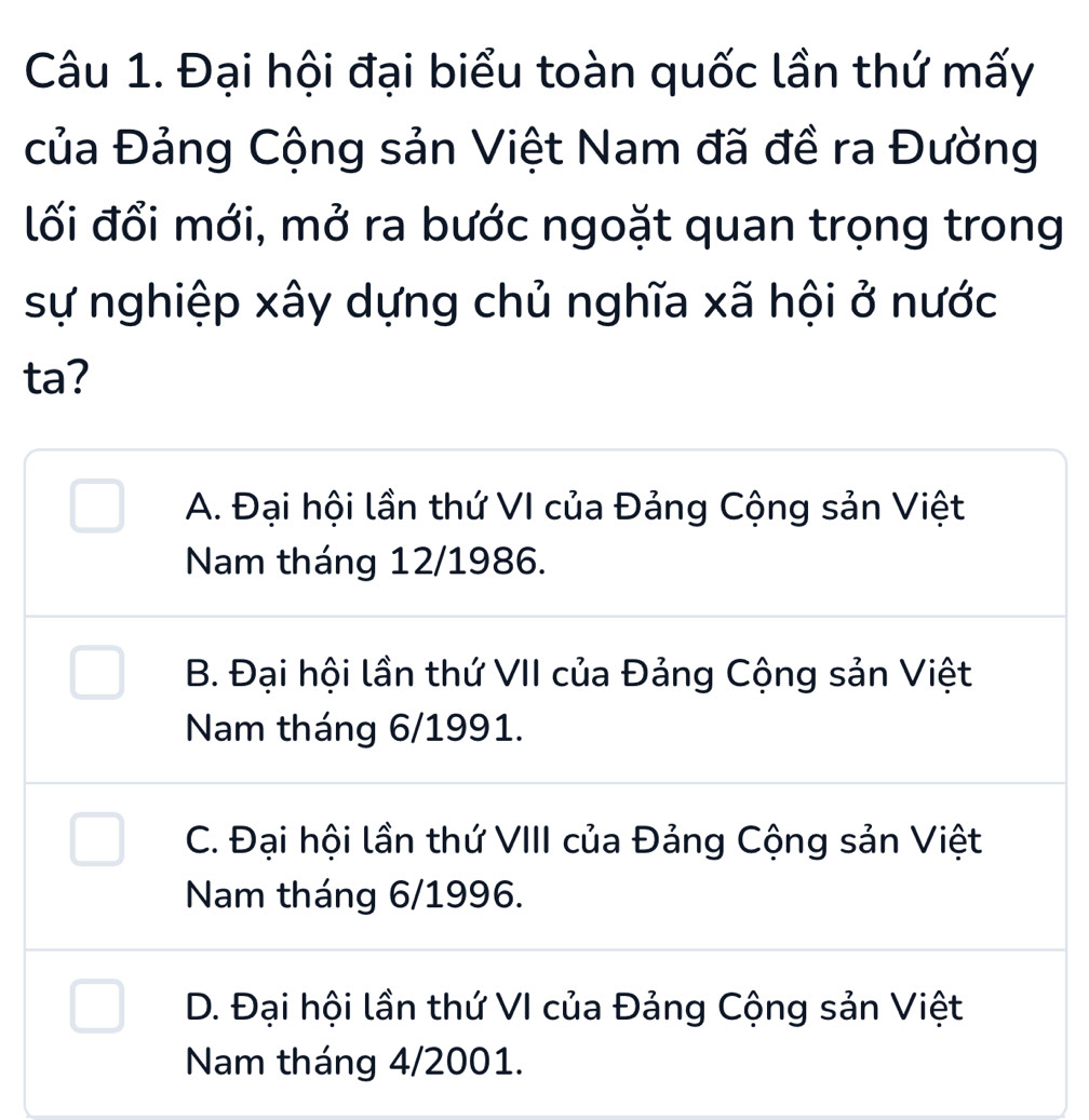 Đại hội đại biểu toàn quốc lần thứ mấy
của Đảng Cộng sản Việt Nam đã đề ra Đường
lối đổi mới, mở ra bước ngoặt quan trọng trong
sự nghiệp xây dựng chủ nghĩa xã hội ở nước
ta?
A. Đại hội lần thứ VI của Đảng Cộng sản Việt
Nam tháng 12/1986.
B. Đại hội lần thứ VII của Đảng Cộng sản Việt
Nam tháng 6/1991.
C. Đại hội lần thứ VIII của Đảng Cộng sản Việt
Nam tháng 6/1996.
D. Đại hội lần thứ VI của Đảng Cộng sản Việt
Nam tháng 4/2001.