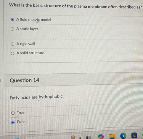 What is the basic structure of the plasma membrane often described as?
A fluid mosric model
A static layer
A rigid wall
A solid structure
Question 14
Fatty acids are hydrophobic.
True
False