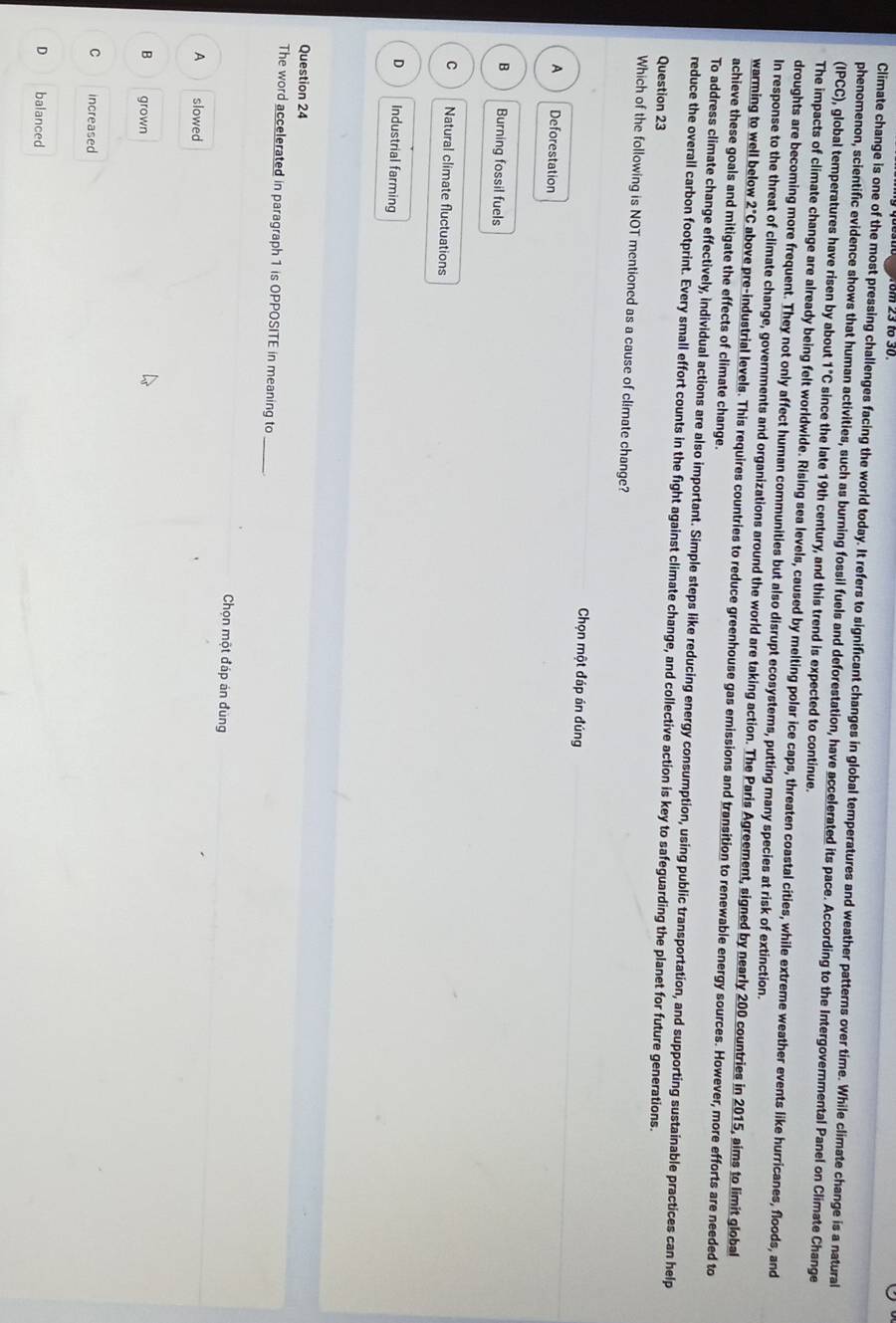 Climate change is one of the most pressing challenges facing the world today. It refers to significant changes in global temperatures and weather patterns over time. While climate change is a natural
phenomenon, scientific evidence shows that human activities, such as burning fossil fuels and deforestation, have accelerated its pace. According to the Intergovernmental Panel on Climate Change
(IPCC), global temperatures have risen by about 1°C since the late 19th century, and this trend is expected to continue.
The impacts of climate change are already being felt worldwide. Rising sea levels, caused by melting polar ice caps, threaten coastal cities, while extreme weather events like hurricanes, floods, and
droughts are becoming more frequent. They not only affect human communities but also disrupt ecosystems, putting many species at risk of extinction.
In response to the threat of climate change, governments and organizations around the world are taking action. The Paris Agreement, signed by nearly 200 countries in 2015, aims to limit global
warming to well below 2°C above pre-industrial levels. This requires countries to reduce greenhouse gas emissions and transition to renewable energy sources. However, more efforts are needed to
achieve these goals and mitigate the effects of climate change.
To address climate change effectively, individual actions are also important. Simple steps like reducing energy consumption, using public transportation, and supporting sustainable practices can help
reduce the overall carbon footprint. Every small effort counts in the fight against climate change, and collective action is key to safeguarding the planet for future generations.
Question 23
Which of the following is NOT mentioned as a cause of climate change?
Chọn một đáp án đúng
A Deforestation
B Burning fossil fuels
C Natural climate fluctuations
D Industrial farming
Question 24
The word accelerated in paragraph 1 is OPPOSITE in meaning to
_
Chọn một đáp án đùng
A slowed
B grown
C increased
D balanced