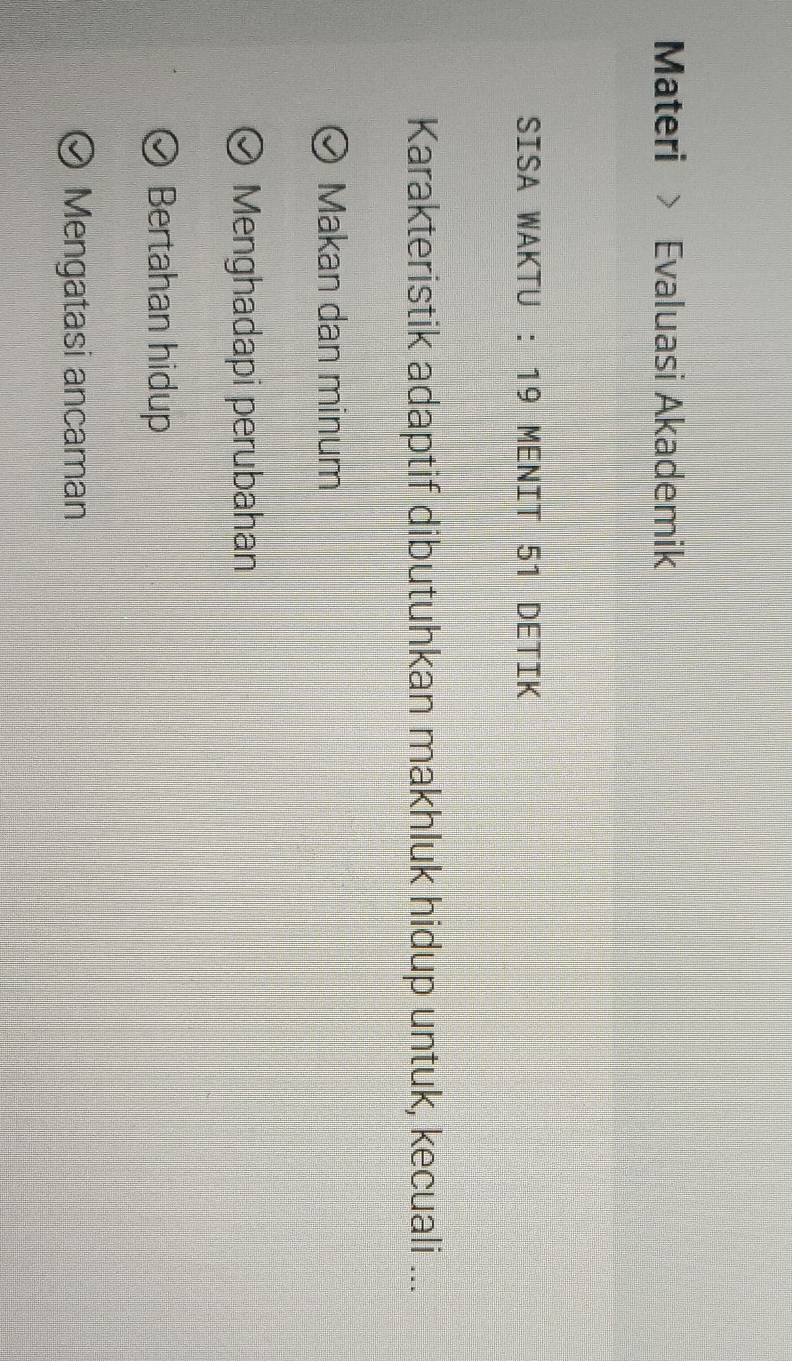 Materi Evaluasi Akademik
SISA WAKTU : 19 MENIT 51 DETIK
Karakteristik adaptif dibutuhkan makhluk hidup untuk, kecuali ...
Makan dan minum
Menghadapi perubahan
Bertahan hidup
Mengatasi ancaman