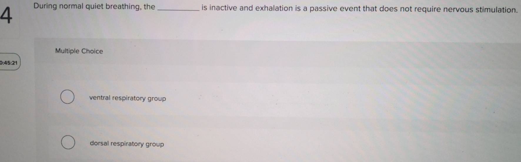 During normal quiet breathing, the_ is inactive and exhalation is a passive event that does not require nervous stimulation.
Multiple Choice
0:45:21
ventral respiratory group
dorsal respiratory group