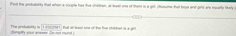 Find the probability that when a couple has five children, at least one of them is a girl. (Assume that boys and girls are equally likely.) 
The probability is 1.0322581 that at least one of the five children is a girl. 
(Simplify your answer Do not round.)