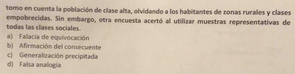 tomo en cuenta la población de clase alta, olvidando a los habitantes de zonas rurales y clases
empobrecidas. Sin embargo, otra encuesta acertó al utilizar muestras representativas de
todas las clases sociales.
a) Falacia de equivocación
b) Afirmación del consecuente
c) Generalización precipitada
d) Falsa analogía