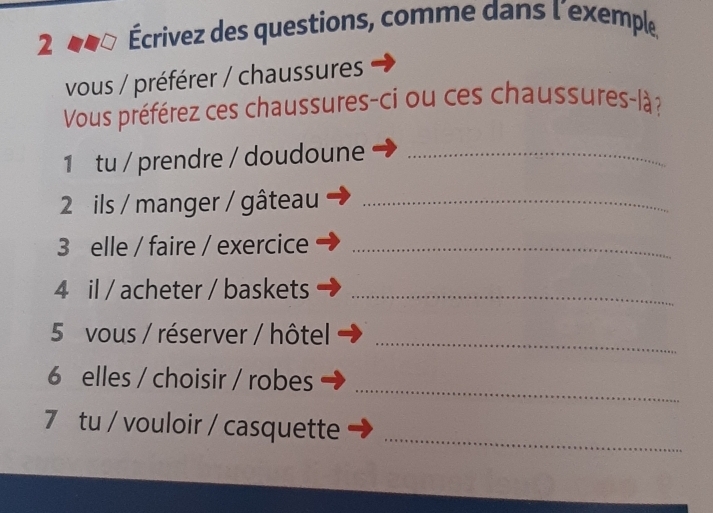 2 Écrivez des questions, comme dans l’exemple 
vous / préférer / chaussures 
Vous préférez ces chaussures-ci ou ces chaussures-là ? 
1 tu / prendre / doudoune_ 
2 ils / manger / gâteau_ 
3 elle / faire / exercice_ 
4 il / acheter / baskets_ 
5 vous / réserver / hôtel 
_ 
_ 
6 elles / choisir / robes 
_ 
7 tu / vouloir / casquette