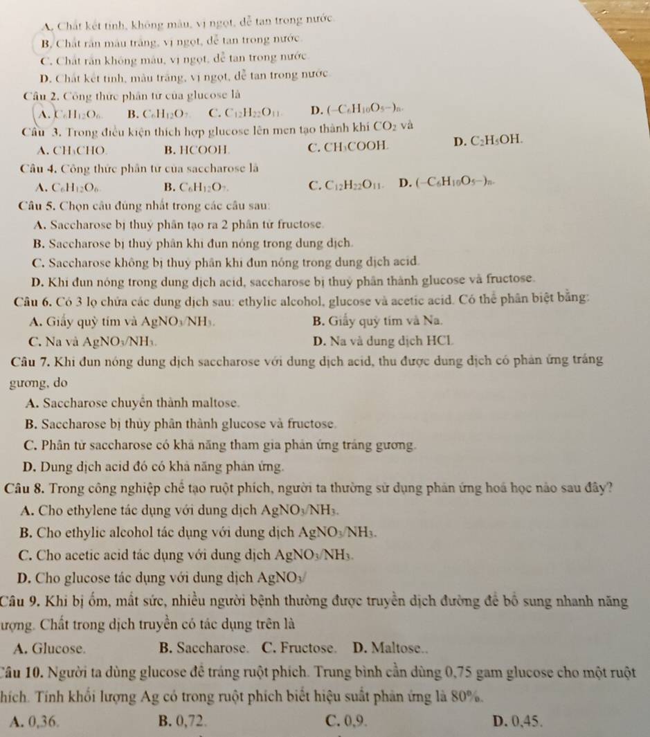 A. Chất kết tỉnh, không mẫu, vị ngọt, dễ tan trong nước
B, Chất rần màu trắng, vị ngọt, dễ tan trong nước.
C. Chất rần không mâu, vị ngọt, đễ tan trong nước.
D. Chất kết tinh, màu trắng, vị ngọt, đễ tan trong nước
Câu 2. Công thức phân tử của glucose là
A. C_6H_12O_6 B. C_6H_12O_7 C. C_12H_22O_11 D. (-C_6H_10O_5-)_n.
Cầu 3. Trong điều kiện thích hợp glucose lên men tạo thành khí CO_2 và
A. CH₄CHO B. HCOOH C. CH₃COOH D. C_2H_5OH.
Câu 4, Công thức phân từ của saccharose là
A. C_6H_12O_6 B. C_6H_12O_7. C. C_12H_22O_11. D. (-C_6H_10O_5-)_n.
Câu 5. Chọn câu đúng nhất trong các câu sau:
A. Saccharose bị thuy phân tạo ra 2 phân tử fructose.
B. Saccharose bị thuý phân khi đun nóng trong dung dịch.
C. Saccharose không bị thuy phân khi đun nóng trong dung dịch acid
D. Khi đun nóng trong dung dịch acid, saccharose bị thuỷ phân thành glucose và fructose.
Câu 6. Có 3 lọ chứa các dung dịch sau: ethylic alcohol, glucose và acetic acid. Có thể phân biệt bằng:
A. Giấy quỳ tím và AgNO_3/NH_3. B. Giấy quỹ tim và Na.
C. Na và AgNO_3 NH D. Na và dung dịch HCL
Câu 7. Khi đun nóng dung dịch saccharose với dung dịch acid, thu được dung dịch có phản ứng trắng
guong, do
A. Saccharose chuyên thành maltose.
B. Saccharose bị thủy phân thành glucose và fructose.
C. Phân tử saccharose có khả năng tham gia phản ứng trắng gương.
D. Dung dịch acid đó có khả năng phân ứng.
Câu 8. Trong công nghiệp chế tạo ruột phích, người ta thường sử dụng phản ứng hoá học nào sau đây?
A. Cho ethylene tác dụng với dung dịch AgNO_3/NH_3.
B. Cho ethylic alcohol tác dụng với dung dịch AgNO_3/NH_3.
C. Cho acetic acid tác dụng với dụng dịch Á AgNO_3/NH_3.
D. Cho glucose tác dụng với dung dịch AgNO_3/
Câu 9. Khi bị ốm, mất sức, nhiều người bệnh thường được truyền dịch đường để bố sung nhanh năng
ượng. Chất trong dịch truyền có tác dụng trên là
A. Glucose. B. Saccharose. C. Fructose D. Maltose.
Câu 10. Người ta dùng glucose đề tráng ruột phích. Trung bình cần dùng 0,75 gam glucose cho một ruột
Thích. Tính khối lượng Ag có trong ruột phích biết hiệu suất phản ứng là 80%.
A. 0,36. B. 0,72. C. 0,9. D. 0,45.