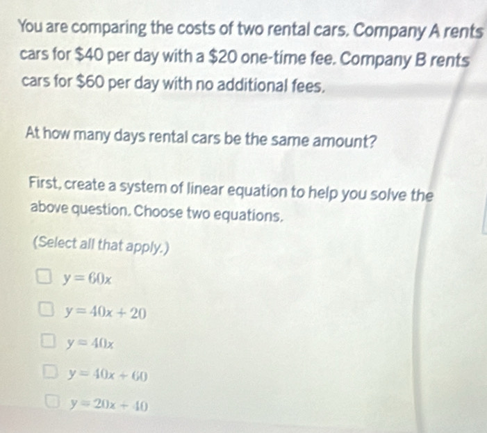 You are comparing the costs of two rental cars. Company A rents
cars for $40 per day with a $20 one-time fee. Company B rents
cars for $60 per day with no additional fees.
At how many days rental cars be the same amount?
First, create a system of linear equation to help you solve the
above question. Choose two equations.
(Select all that apply.)
y=60x
y=40x+20
y=40x
y=40x+60
y=20x+40