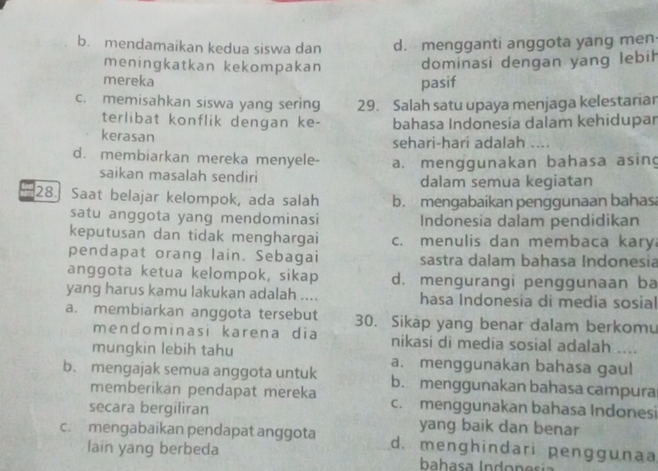 b. mendamaikan kedua siswa dan d. mengganti anggota yang men
meningkatkan kekompakan
dominasi dengan yang lebih
mereka pasif
c. memisahkan siswa yang sering 29. Salah satu upaya menjaga kelestariar
terlibat konflik dengan ke-
kerasan bahasa Indonesia dalam kehidupar
sehari-hari adalah ....
d. membiarkan mereka menyele-
a. menggunakan bahasa asing
saikan masalah sendiri
dalam semua kegiatan
28. Saat belajar kelompok, ada salah b. mengabaikan penggunaan bahasa
satu anggota yang mendominasi Indonesia dalam pendidikan
keputusan dan tidak menghargai c. menulis dan membaca kary
pendapat orang lain. Sebagai sastra dalam bahasa Indonesia
anggota ketua kelompok, sikap d. mengurangi penggunaan ba
yang harus kamu lakukan adalah .... hasa Indonesia di media sosial
a. membiarkan anggota tersebut 30. Sikap yang benar dalam berkomu
mendominasi karena dia nikasi di media sosial adalah ....
mungkin lebih tahu a. menggunakan bahasa gaul
b. mengajak semua anggota untuk b. menggunakan bahasa campura
memberikan pendapat mereka c. menggunakan bahasa Indonesi
secara bergiliran yang baik dan benar
c. mengabaikan pendapat anggota d. menghindari penggunaa
lain yang berbeda
bahasa Indonesía