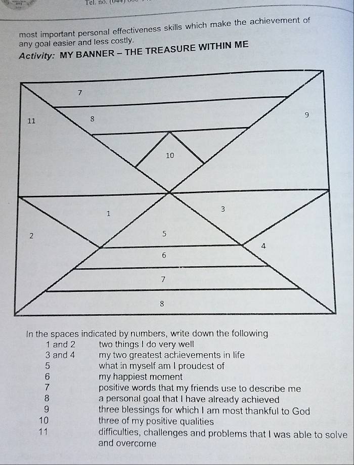 Tel. no. (044) 0 
most important personal effectiveness skills which make the achievement of 
any goal easier and less costly. 
Activity: MY BANNER - THE TREASURE WITHIN ME
1 and 2 two things I do very well 
3 and 4 my two greatest achievements in life 
5 what in myself am I proudest of 
6 my happiest moment 
7 positive words that my friends use to describe me 
8 a personal goal that I have already achieved 
9 three blessings for which I am most thankful to God 
10 three of my positive qualities 
11 difficulties, challenges and problems that I was able to solve 
and overcome