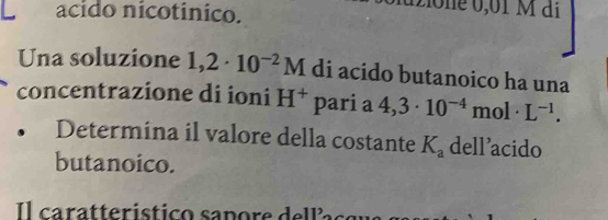 acido nicotinico. 
2io ne 0,01 M di 
Una soluzione 1,2· 10^(-2)M di acido butanoico ha una 
concentrazione di ioni H^+ pari a 4,3· 10^(-4)mol· L^(-1). 
Determina il valore della costante K_a dell'acido 
butanoico. 
l caratteristico sapore de l