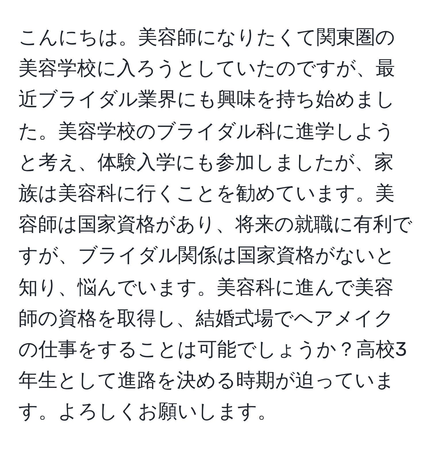 こんにちは。美容師になりたくて関東圏の美容学校に入ろうとしていたのですが、最近ブライダル業界にも興味を持ち始めました。美容学校のブライダル科に進学しようと考え、体験入学にも参加しましたが、家族は美容科に行くことを勧めています。美容師は国家資格があり、将来の就職に有利ですが、ブライダル関係は国家資格がないと知り、悩んでいます。美容科に進んで美容師の資格を取得し、結婚式場でヘアメイクの仕事をすることは可能でしょうか？高校3年生として進路を決める時期が迫っています。よろしくお願いします。