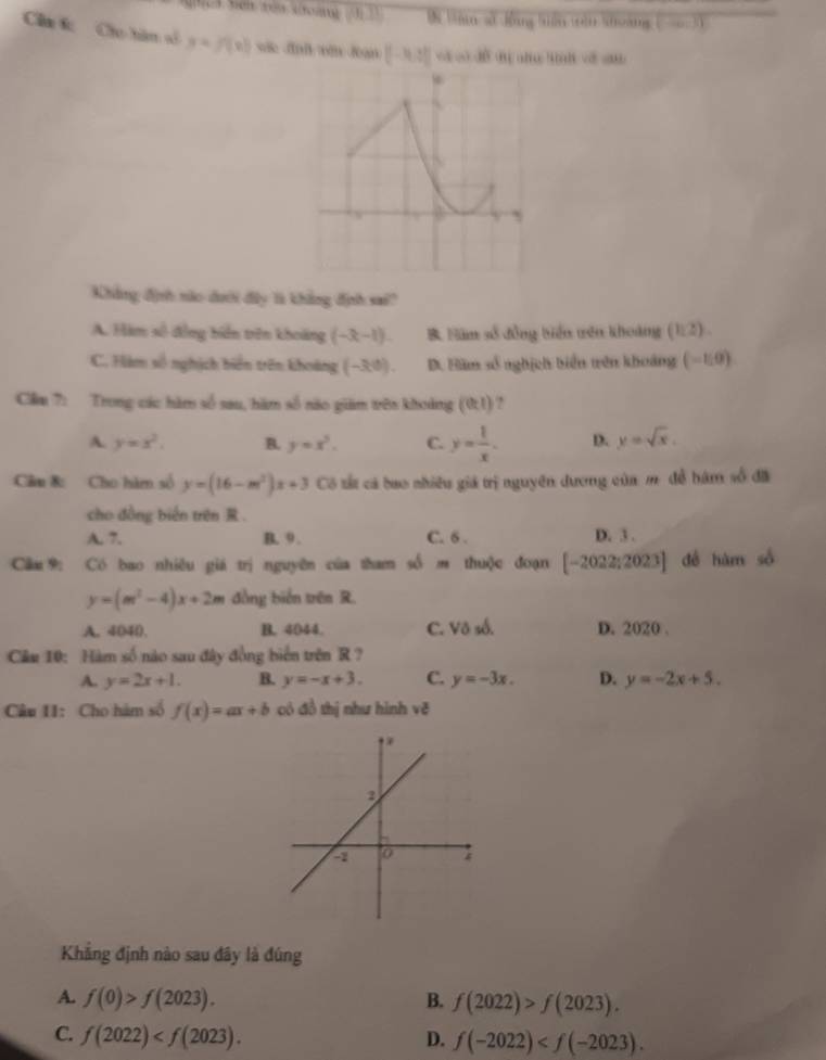 Bn Văm sử đồng tiên tàn khoảng ort
Câa f Cáo tàn số y=f(x)
[-3,3] n -10
Khẳng định nào dưới đây là khẳng định sai?
A. Hàm số đồng biển trên khoảng (-x-1). B Năm số đồng biển tên khoảng (112).
C. àm số nghịch biển trên khoàng (-3,0). D. Hàm số nghịch biển tên khoảng (-1,0)
Cầm 7: Trong các hàm số sau, hàm số nào giám trên khoảng (01) ?
A. y=x^2. B. y=x^2. C. y= 1/x . D. y=sqrt(x). 
Câu &: Cho hàm số y=(16-m^2)x+3 Có tất cá bao nhiều giá trị nguyên dương của m. đề bàm số đã
cho đồng biến trên .
A. 7. B. 9. C. 6 . D. 3.
Cầm9: Có bao nhiêu giá trị nguyên của tham số m thuộc đoạn [-2022;2023] dé hàm số
y=(m^2-4)x+2m đồng biển trên R.
A. 4040. B. 4044. C. Vô số. D. 2020.
Câu 10: Hàm số nào sau đây đồng biển trên R ?
A. y=2x+1. B. y=-x+3. C. y=-3x. D. y=-2x+5. 
Câu 11: Cho hàm số f(x)=ax+b có đồ thị như hình vc^2
Khẳng định nào sau đây là đúng
A. f(0)>f(2023). B. f(2022)>f(2023).
C. f(2022) . D. f(-2022) .