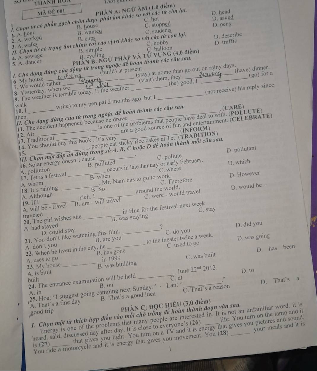 Thanh hua Thờt giai
mã để 001
PHÀN A: NGữ ÂM (1,0 điểm)
C. hot D. asked
1. Chọn từ có phần gạch chân được phát âm khác so với các từ còn lại. D. head
B. house
C. students
2. A. worked ). A. hour B. wanted C. stopped D. pens
B. cups
II. Chọn từ có trọng âm chính rơi vào vị trí khác so với các từ còn lại. D. describe
3. A. walks
D. traffic
C. balloon
4. A. sewage B. simple C. hobby
PHÁN B: NGƯ PHÁP Và Tử VƯNG (4,0 điểm)
5. A. dancer B. cycling
I. Cho dạng đúng của động từ trong ngoặc để hoàn thành các cầu sau.
6. My house __   o (build) at present.
(have) dinner.
7. We would rather __(stay) at home than go out on rainy days.
8. Yesterday, when we (visit) them, they
9. The weather is terrible today. If the weather (be) good. I (go) for a
10. l _write) to my pen pal 2 months ago, but I _(not receive) his reply since
walk.
II. Cho dạng đúng của từ trong ngoặc để hoàn thành các câu sau.
then.
is one of the problems that people have deal to with. (POLLUTE)
11. The accident happened because he drove .(CARE)
13. Traditional __are a good source of fun and entertainment. (CELEBRATE)
12. Air
14. You should buy this book . It’s very . (INFORM)
, people eat sticky rice cakeş at Tet. (TRADITION)
III. Chọn một đáp án đúng trong số A, B, C hoặc D đế hoàn thành mỗi câu sau.
15.
D. pollutant
16. Solar energy doesn't cause C. pollute
A. pollution B. polluted
17. Tet is a festival_ occurs in late January or early February. D. which
C. where
A. whom B. when
B. So C. Therefore D. However
18. It's raining. _, Mr. Nam has to go to work.
around the world.
A. Although rich, I_
A. will be - travel B. am - will travel C. were - would travel D. would be -
19. If I
_
in Hue for the festival next week.
C. stay
traveled
20. The girl wishes she B. was staying
A. had stayed _?
D. could stay
C. do you D. did you
21. You don’t like watching this film,
A. don’t you B. are you
22. When he lived in the city, he to the theater twice a week. D. was going
D. has been
A. uses to go B. has gone C. used to go
in 1999
A. is built _B. was building_ C. was built
23. My house
June
built ” D. to
24. The entrance examination will be held _ 22^(nd)2012.
C. at
D. That's a
B. on
25. Hoa: “I suggest going camping next Sunday.” - Lan: “
A. in
A. That's a fine day B. That's a good idea C. That’s a reason
PHÀN C: ĐQC HIÈU (3,0 điểm)
good trip
I. Chọn một từ thích hợp điễn vào mỗi chỗ trống để hoàn thành đoạn văn sau.
Energy is one of the problems that many people are interested in. It is not an unfamiliar word. It is
heard, said, discussed day after day. It is close to everyone’s (26) life. You turn on the lamp and it
is (27) _that gives you light. You turn on a TV and it is energy that gives you pictures and sound.
You ride a motorcycle and it is energy that gives you movement. You (28) your meals and it is
1