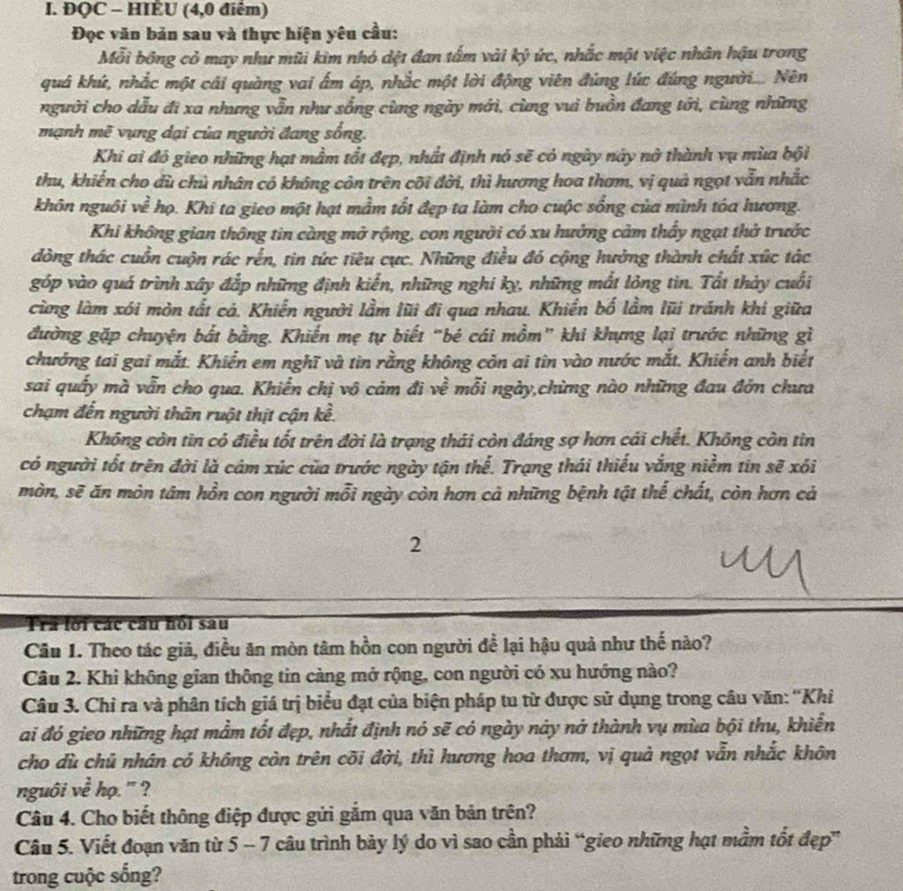 ĐQC - HIÊU (4,0 điểm)
Đọc văn bản sau và thực hiện yêu cầu:
Mỗi bông cỏ may như mũi kim nhỏ dệt đan tấm vài kỷ ức, nhắc một việc nhân hậu trong
quá khứ, nhắc một cái quàng vai ẩm áp, nhắc một lời động viên đùng lúc đứng người.... Nên
người cho dẫu đi xa nhưng vẫn như sống cùng ngày mới, cùng vui buồn đang tới, cùng những
mạnh mẽ vụng dại của người đang sống.
Khi ai đó gieo những hạt mầm tổt đẹp, nhất định nó sẽ có ngày này nở thành vụ mùa bội
thu, khiến cho dù chủ nhân có không còn trên cõi đời, thì hương hoa thơm, vị quả ngọt vẫn nhắc
khôn nguôi về họ. Khi ta gieo một hạt mầm tốt đẹp ta làm cho cuộc sống của mình tóa hương.
Khi không gian thông tin càng mở rộng, con người có xu hưởng cảm thấy ngạt thờ trước
dòng thác cuồn cuộn rác rễn, tin tức tiêu cực. Những điều đó cộng hưởng thành chất xức tác
góp vào quá trình xây đắp những định kiển, những nghi kỵ, những mất lỏng tin. Tất thảy cuối
cùng làm xói mòn tất cá. Khiến người lầm lũi đi qua nhau. Khiến bố lầm lũi tránh khi giữa
đường gặp chuyện bắt bằng. Khiến mẹ tự biết “bé cái mồm” khi khựng lại trước những gì
chướng tai gai mắt. Khiển em nghĩ và tin rằng không còn ai tin vào nước mắt. Khiến anh biết
sai quấy mà vẫn cho qua. Khiến chị vô cảm đi về mỗi ngày,chừng nào những đau đớn chưa
chạm đến người thân ruột thịt cận kề.
Không còn tin có điều tốt trên đời là trạng thái còn đáng sợ hơn cái chết. Không còn tin
có người tốt trên đời là cám xúc của trước ngày tận thể. Trạng thái thiếu vắng niềm tín sẽ xôi
mòn, sẽ ăn mòn tâm hồn con người mỗi ngày còn hơn cả những bệnh tật thế chất, còn hơn cả
2
Tra lối các câu hồi sau
Câu 1. Theo tác giả, điều ăn mòn tâm hồn con người để lại hậu quả như thế nào?
Câu 2. Khi không gian thông tin càng mở rộng, con người có xu hướng nào?
Câu 3. Chỉ ra và phân tích giá trị biểu đạt của biện pháp tu từ được sử dụng trong câu văn: ''Khi
ai đó gieo những hạt mằm tốt đẹp, nhất định nó sẽ có ngày này nà thành vụ mùa bội thu, khiển
cho dù chủ nhân có không còn trên cõi đời, thì hương hoa thơm, vị quả ngọt vẫn nhắc khôn
nguôi về họ. ' ?
Câu 4. Cho biết thông điệp được gửi gắm qua văn bản trên?
Câu 5. Viết đoạn văn từ 5 - 7 câu trình bảy lý do vì sao cần phải “gieo những hạt mầm tốt đẹp”
trong cuộc sống?