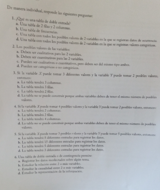 De manera individual, responde las siguientes preguntas:
1. ¿Qué es una tabla de doble entrada?
a. Una tabla de 2 filas y 2 columnas.
b. Una tabla de frecuencias.
e. Una tabla con todos los posibles valores de 2 variables en la que se registran datos de ocurrencia.
d. Una tabla con todos los posibles valores de 2 variables en la que se registran valores categóricos.
2. Los posibles valores de las variables:
a. Deben ser cualitativos para las 2 variables.
b, Deben ser cuantitativos para las 2 variables.
c. Pueden ser cualitativos o cuantitativos, pero deben ser del mismo tipo ambos.
d. Pueden ser categóricos o no categóricos.
3. Si la variable A puede tomar 3 diferentes valores y la variable Ypuede tomar 2 posibles valores,
entonces:
a. La tabla tendrá 3 columnas.
b. La tabla tendrá 3 filas.
e. La tabla tendrá 2 filas.
d. La tabla no se puede construir porque ambas variables deben de tener el mismo número de posibles
valores.
4. Si la variable X puede tomar 4 posibles valores y la variable Ypuede tomar 2 posibles valores, entonces:
a. La tabla tendrá 2 columnas.
b. La tabla tendrá 2 filas.
c. La tabla tendrá 4 columnas.
d. La tabla no se puede construir porque ambas variables deben de tener el mismo número de posibles
valores.
5. Si la variable X puede tomar 3 posibles valores y la variable Ypuede tomar 5 posibles valores, entonces:
a. La tabla tendrá 8 diferentes entradas para registrar los datos.
b. La tabla tendrá 15 diferentes entradas para registrar los datos.
c. La tabla tendrá 5 diferentes entradas para registrar los datos.
d. La tabla tendrá 3 diferentes entradas para registrar los datos.
6. Una tabla de doble entrada o de contingencia permite:
a. Registrar los datos recolectados sobre algún tema.
b, Estudiar la relación entre 2 o más variables.
c. Estudiar la causalidad entre 2 o más variables.
d. Estudiar la representación de la información.