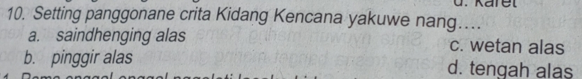 Karel
10. Setting panggonane crita Kidang Kencana yakuwe nang…
a. saindhenging alas c. wetan alas
b. pinggir alas d. tengah alas