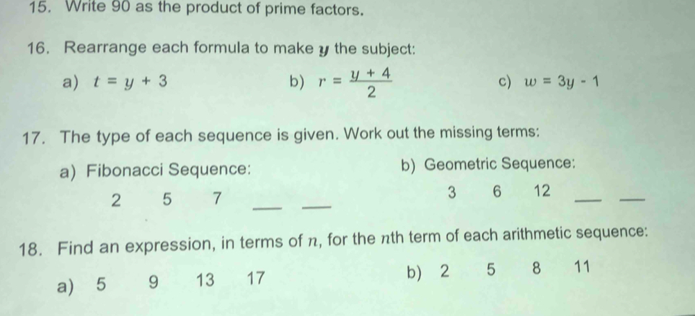 Write 90 as the product of prime factors. 
16. Rearrange each formula to make y the subject: 
a) t=y+3 b) r= (y+4)/2  c) w=3y-1
17. The type of each sequence is given. Work out the missing terms: 
aFibonacci Sequence: b) Geometric Sequence: 
2 5 7 __ 3 6 12 _ 
_ 
18. Find an expression, in terms of n, for the nth term of each arithmetic sequence: 
a) 5 9 13 17 b)⩾ 2 5 8 11