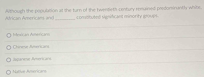 Although the population at the turn of the twentieth century remained predominantly white,
African Americans and _constituted signifcant minority groups.
Mexican Americans
Chinese Americans
Japanese Americans
Native Americans