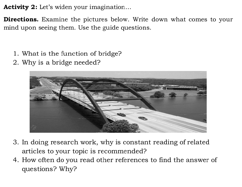 Activity 2: Let’s widen your imagination... 
Directions. Examine the pictures below. Write down what comes to your 
mind upon seeing them. Use the guide questions. 
1. What is the function of bridge? 
2. Why is a bridge needed? 
3. In doing research work, why is constant reading of related 
articles to your topic is recommended? 
4. How often do you read other references to find the answer of 
questions? Why?