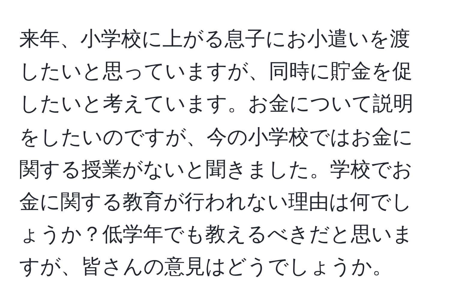 来年、小学校に上がる息子にお小遣いを渡したいと思っていますが、同時に貯金を促したいと考えています。お金について説明をしたいのですが、今の小学校ではお金に関する授業がないと聞きました。学校でお金に関する教育が行われない理由は何でしょうか？低学年でも教えるべきだと思いますが、皆さんの意見はどうでしょうか。