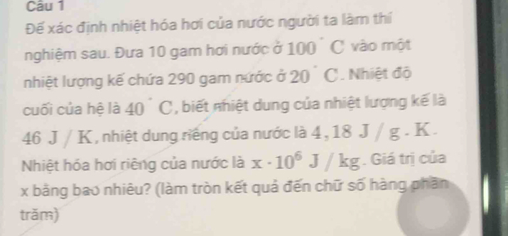 Đế xác định nhiệt hóa hơi của nước người ta làm thí 
nghiệm sau. Đưa 10 gam hơi nước ở 100 ° C vào một 
nhiệt lượng kế chứa 290 gam nước ở 20° C. Nhiệt độ 
cuối của hệ là 40°C , biết nhiệt dung của nhiệt lượng kế là
46 J / K, nhiệt dung riếng của nước là 4, 18 J / g. K. 
Nhiệt hóa hơi riêng của nước là x· 10^6 _ /kg. Giá trị của
x bằng bao nhiêu? (làm tròn kết quả đến chữ số hàng phần 
trăm)