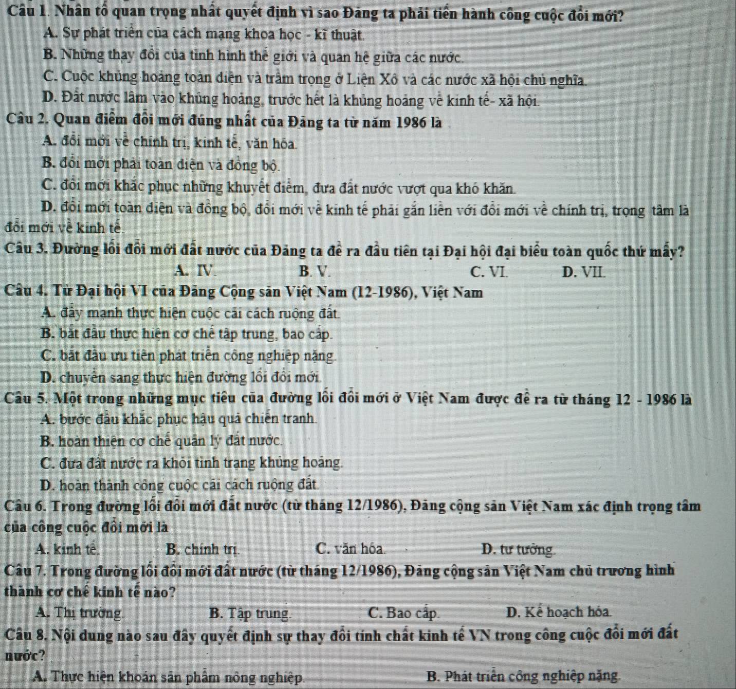 Nhân tổ quan trọng nhất quyết định vì sao Đảng ta phải tiến hành công cuộc đổi mới?
A. Sự phát triển của cách mạng khoa học - kĩ thuật.
B. Những thay đổi của tình hình thế giới và quan hệ giữa các nước.
C. Cuộc khủng hoảng toàn diện và trầm trọng ở Liện Xô và các nước xã hội chủ nghĩa.
D. Đất nước lâm vào khủng hoảng, trước hết là khủng hoảng về kinh tế- xã hội.
Câu 2. Quan điểm đồi mới đúng nhất của Đảng ta từ năm 1986 là
A. đổi mới về chính trị, kinh tế, văn hóa
B. đổi mới phải toàn diện và đồng bộ.
C. đổi mới khắc phục những khuyết điểm, đưa đất nước vượt qua khó khăn.
D. đổi mới toàn điện và đồng bộ, đổi mới về kinh tế phải gắn liền với đổi mới về chính trị, trọng tâm là
đổi mới về kinh tế.
Câu 3. Đường lối đổi mới đất nước của Đảng ta đề ra đầu tiên tại Đại hội đại biểu toàn quốc thứ mấy?
A. Ⅳ B. V. C. VI. D. VII.
Câu 4. Từ Đại hội VI của Đảng Cộng sản Việt Nam (12-1986), Việt Nam
A. đây mạnh thực hiện cuộc cải cách ruộng đất
B. bắt đầu thực hiện cơ chế tập trung, bao cấp.
C. bắt đầu ưu tiên phát triển công nghiệp nặng.
D. chuyển sang thực hiện đường lối đổi mới
Cầu 5. Một trong những mục tiêu của đường lồi đôi mới ở Việt Nam được đề ra từ tháng 12 - 1986 là
A. bước đầu khắc phục hậu quả chiến tranh
B. hoàn thiện cơ chế quản lý đất nước.
C. đưa đất nước ra khỏi tình trạng khủng hoảng.
D. hoàn thành công cuộc cãi cách ruộng đất
Câu 6. Trong đường lối đổi mới đất nước (từ tháng 12/1986), Đảng cộng sản Việt Nam xác định trọng tâm
của công cuộc đồi mới là
A. kinh tế B. chính trị. C. văn hóa. D. tư tưởng.
Cầu 7. Trong đường lối đổi mới đất nước (từ tháng 12/1986), Đảng cộng sản Việt Nam chủ trương hình
thành cơ chế kinh tế nào?
A. Thị trường. B. Tập trung. C. Bao cấp. D. Kể hoạch hóa
Câu 8. Nội dung nào sau đây quyết định sự thay đổi tính chất kinh tế VN trong công cuộc đổi mới đất
nước?
A. Thực hiện khoán sản phẩm nông nghiệp. B. Phát triển công nghiệp nặng.
