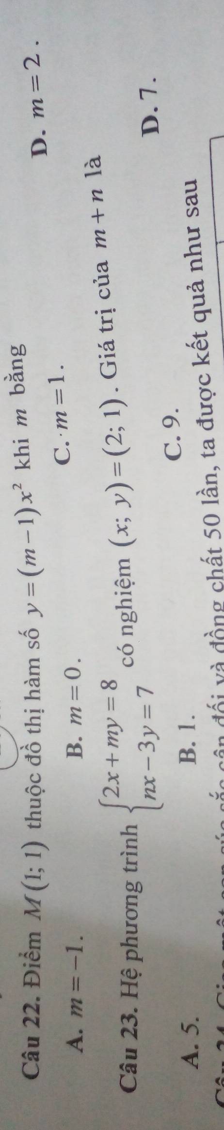 Điểm M(1;1) thuộc đồ thị hàm số y=(m-1)x^2 khi m bằng
D. m=2.
C. m=1.
A. m=-1. B. m=0. 
Câu 23. Hệ phương trình beginarrayl 2x+my=8 nx-3y=7endarray. có nghiệm (x;y)=(2;1). Giá trị của m+n là
D. 7.
C. 9.
A. 5. B. 1.
cắn cần đổi và đồng chất 50 lần, ta được kết quả như sau