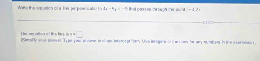 Write the equation of a line perpendicular to 4x-5y=-9 that passes through the point ( - 4,2)
The equation of the line is y=□
(Simplify your answer. Type your answer in slope-intercept form Use integers or fractions for any numbers in the expression )