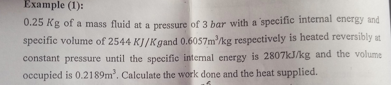 Example (1):
0.25 Kg of a mass fluid at a pressure of 3 bar with a specific internal energy and 
specific volume of 2544 KJ/Kgand 0.6057m^3/kg respectively is heated reversibly at 
constant pressure until the specific internal energy is 2807kJ/kg and the volume 
occupied is 0.2189m^3. Calculate the work done and the heat supplied. 
C