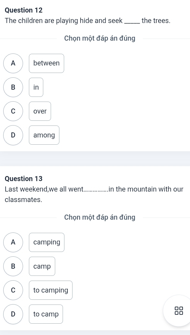 The children are playing hide and seek _the trees.
Chọn một đáp án đúng
A between
B in
C over
D among
Question 13
Last weekend,we all went._ in the mountain with our
classmates.
Chọn một đáp án đúng
A camping
B camp
C to camping
□□
D to camp
□□