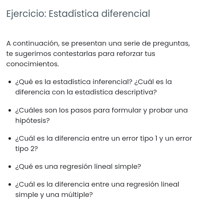 Estadística diferencial 
A continuación, se presentan una serie de preguntas, 
te sugerimos contestarlas para reforzar tus 
conocimientos. 
¿Qué es la estadística inferencial? ¿Cuál es la 
diferencia con la estadística descriptiva? 
¿Cuáles son los pasos para formular y probar una 
hipótesis? 
¿Cuál es la diferencia entre un error tipo 1 y un error 
tipo 2? 
¿Qué es una regresión lineal simple? 
¿Cuál es la diferencia entre una regresión lineal 
simple y una múltiple?