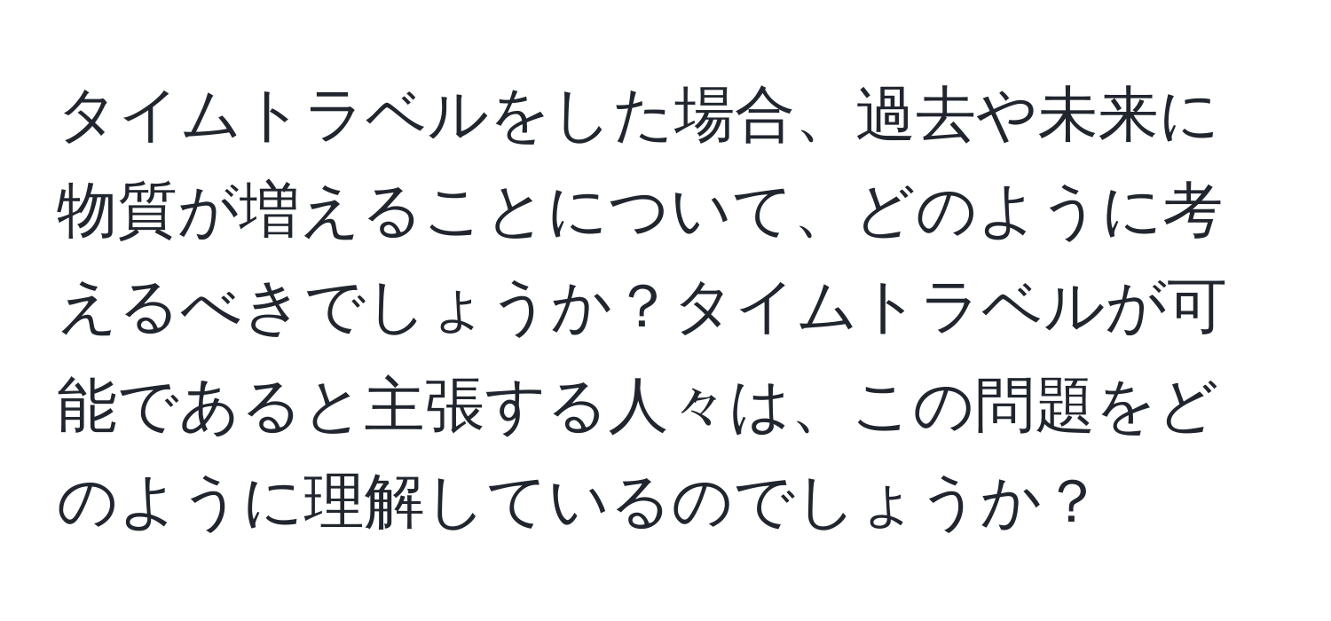 タイムトラベルをした場合、過去や未来に物質が増えることについて、どのように考えるべきでしょうか？タイムトラベルが可能であると主張する人々は、この問題をどのように理解しているのでしょうか？