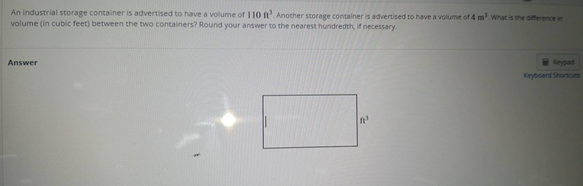 An industrial storage container is advertised to have a volume of 110ft^3. Another storage container is advertised to have a volume of 4m^3. What is the difference in
volume (in cubic feet) between the two containers? Round your answer to the nearest hundredth, if necessary.
Answer Keypad
Keyboard Shortcuts