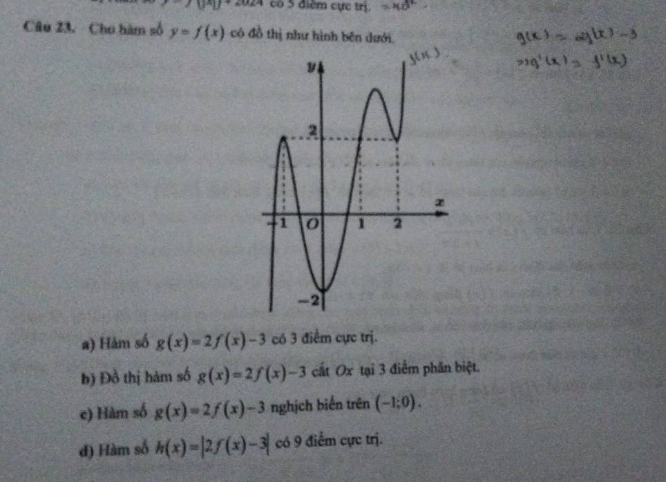 U^2U+2024 có 5 điểm cực trị, 
Câu 23. Cho hàm số y=f(x) có đồ thị như hình bên dưới 
a) Hảm số g(x)=2f(x)-3 có 3 điểm cực trị. 
b) Đồ thị hàm số g(x)=2f(x)-3 cất Ox tại 3 điểm phần biệt. 
c) Hàm số g(x)=2f(x)-3 nghịch biến trên (-1;0). 
đ) Hàm số h(x)=|2f(x)-3| có 9 điểm cực trị.