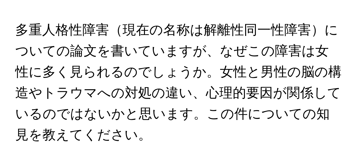 多重人格性障害現在の名称は解離性同一性障害についての論文を書いていますが、なぜこの障害は女性に多く見られるのでしょうか。女性と男性の脳の構造やトラウマへの対処の違い、心理的要因が関係しているのではないかと思います。この件についての知見を教えてください。