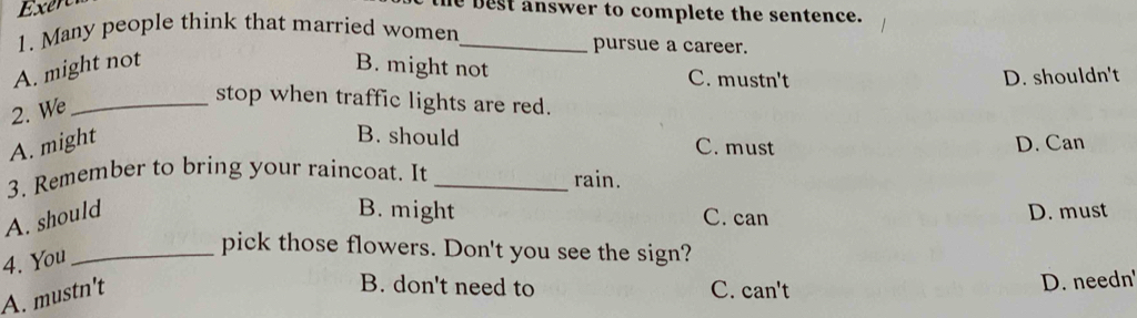 He best answer to complete the sentence.
1. Many people think that married women pursue a career.
A. might not B. might not C. mustn't
D. shouldn't
2. We
_stop when traffic lights are red.
A. might
B. should C. must D. Can
3. Remember to bring your raincoat. It _rain.
A. should
B. might C. can D. must
4. You_
pick those flowers. Don't you see the sign?
B. don't need to
A. mustn't C. can't
D. needn'