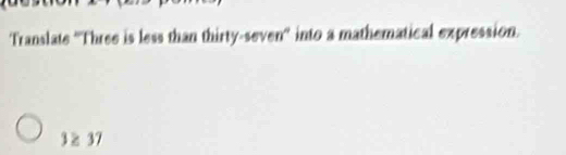 Translate ''Three is less than thirty-seven'' into a mathematical expression.
3 ≥ 37