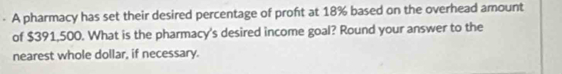 A pharmacy has set their desired percentage of proft at 18% based on the overhead amount 
of $391,500. What is the pharmacy's desired income goal? Round your answer to the 
nearest whole dollar, if necessary.