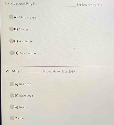 1.- My cousin Paty is_ her brother Carlos
A) More clever
B) Clever
C) As clever
D) As clever as
_
2.- Mary_ playing piano since 2010
A) has been
B) have been
C) has be
D) has
