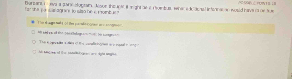 POSSIBLE POINTS: 10
Barbara draws a parallelogram. Jason thought it might be a rhombus. What additional information would have to be true
for the parallelogram to also be a rhombus?
The diagonals of the parallelogram are congruent.
All sides of the parallelogram must be congruent.
The opposite sides of the parallelogram are equal in length.
All angles of the parallelogram are right angles.