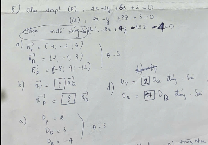 5)cho alpha mp^2 (P): 4x-2y+6t+2=0
(Q): 2x-y+3z+3=0
ehon mdè dāng dà(). -8x+4y-12z-4=0
a vector n_p=(4;-2;6)
vector n_Q=(2;-1;3) θ -s
vector n_R=(-8;4;-12)
b vector np=boxed ?vector nQ d D_P=2D_Q duy-Sai
R^(-1)_R=boxed ?R_Q^((-1) Do dung - Sa
D_k)=4
c) D_P=2
D_Q=3  2/2 x^n/_n)^2  1/2  D-s
D_R=-4
c) tring nhau