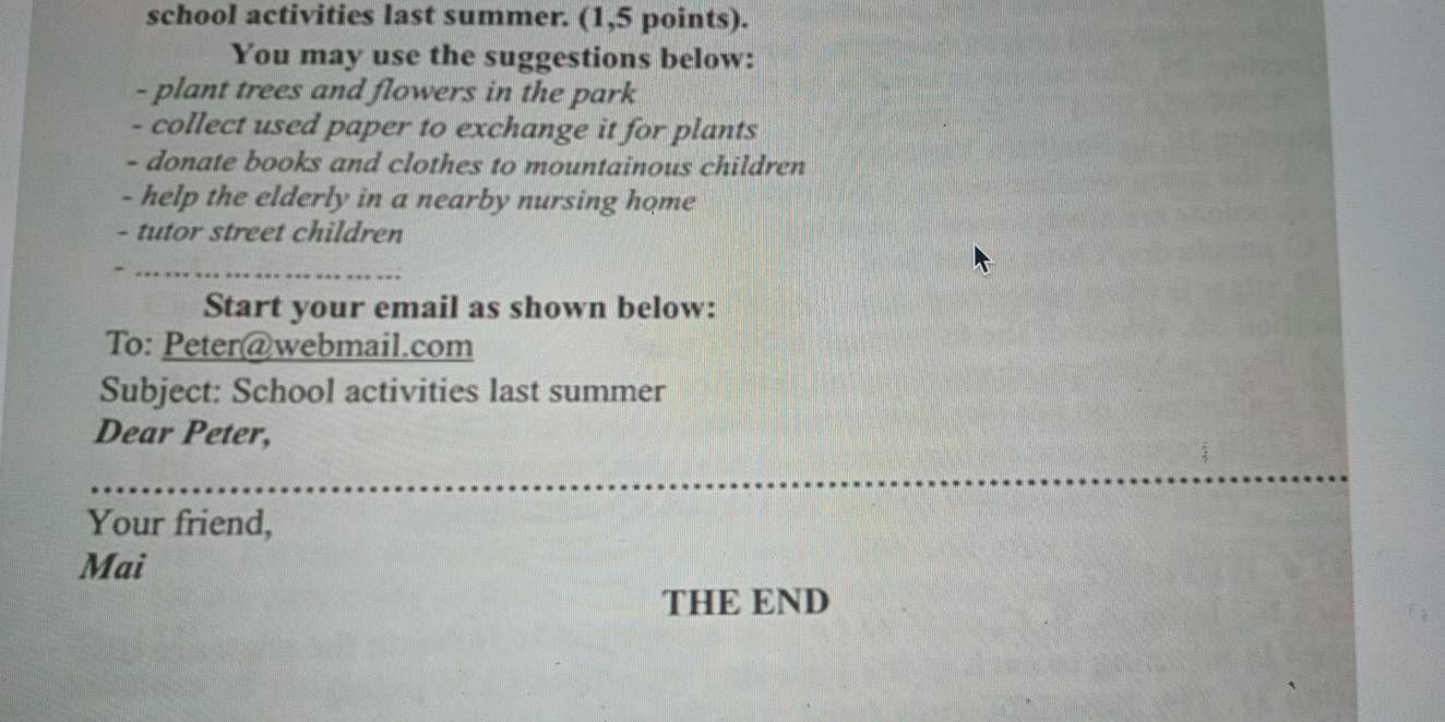 school activities last summer. (1,5 points). 
You may use the suggestions below: 
- plant trees and flowers in the park 
- collect used paper to exchange it for plants 
- donate books and clothes to mountainous children 
- help the elderly in a nearby nursing home 
- tutor street children 
Start your email as shown below: 
To: Peter@webmail.com 
Subject: School activities last summer 
Dear Peter, 
Your friend, 
Mai 
THE END