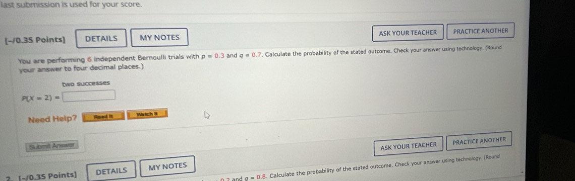 last submission is used for your score. 
[~/0.35 Points] DETAILS MY NOTES ASK YOUR TEACHER PRACTICE ANOTHER 
You are performing 6 independent Bernoulli trials with p=0.3 and q=0.7 , Calculate the probability of the stated outcome. Check your answer using technology. (Round 
your answer to four decimal places.) 
two successes
P(X=2)=□
Need Help? Read It Watch it 
Submit Answer 
ASK YOUR TEACHER PRACTICE ANOTHER
a=0.8 , Calculate the probability of the stated outcome. Check your answer using technology. (Round 
? [-/0.35 Points] DETAILS MY NOTES