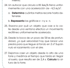 menio. 
24. Un autocar que circula a 81 km/h frena unifor- 
memente con una aceleración de -4,5m/s^2. 
a Determina cuántos metros recorre hasta de 
tenerse. 
b. Representa las gráficas V - t y x - 1
25. Razona por qué un objeto que cae a la ca- 
le desde una ventana efectúa un movimiento 
rectilíneo uniformemente acelerado. 
26. Desde la boça de un pozo de 50 m de profun- 
didad, ¿a qué velocidad hay que lanzar una 
piedra para que llegue al fondo en 2 s? Supón 
nulo el rozamiento con el aire 
27. Dejamos caer un objeto desde lo alto de una 
torre y medimos el tiempo que tarda en ilegar 
all suelo, que resulta ser de 2,4 s. Calicula la all- 
tura de la torre.