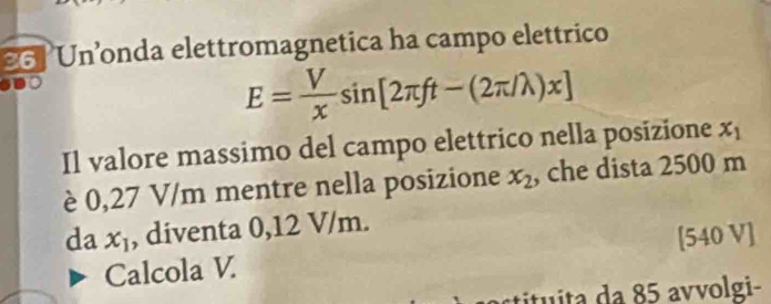 Un’onda elettromagnetica ha campo elettrico
E= V/x sin [2π ft-(2π /lambda )x]
Il valore massimo del campo elettrico nella posizione x_1
è 0,27 V/m mentre nella posizione x_2 , che dista 2500 m
da x_1 , diventa 0,12 V/m.
[540 V]
Calcola V
a da 85 avvolgi-