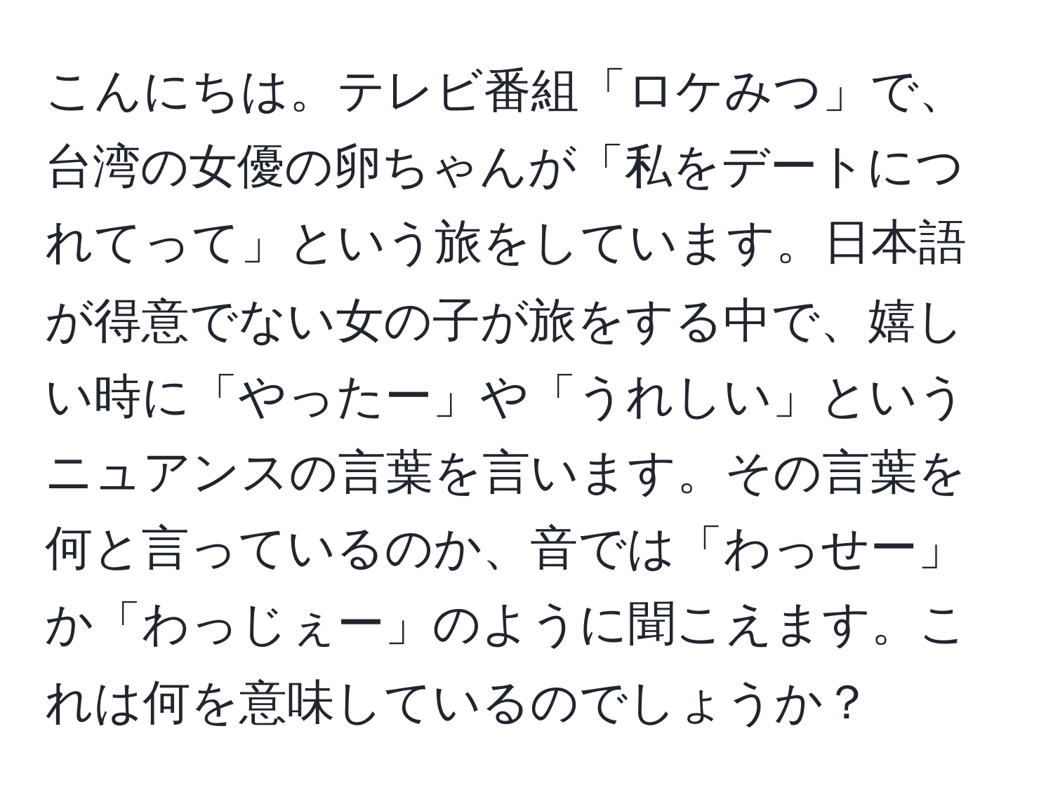 こんにちは。テレビ番組「ロケみつ」で、台湾の女優の卵ちゃんが「私をデートにつれてって」という旅をしています。日本語が得意でない女の子が旅をする中で、嬉しい時に「やったー」や「うれしい」というニュアンスの言葉を言います。その言葉を何と言っているのか、音では「わっせー」か「わっじぇー」のように聞こえます。これは何を意味しているのでしょうか？