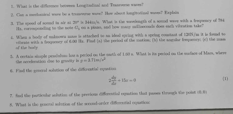 What is the difference between Longitudinal and Transverse waves? 
2. Can a mechanical wave be a transverse wave? How about longitudinal waves? Explain 
3. The speed of sound in air at 20° is 344m/s. What is the wavelength of a sound wave with a frequency of 784
Hz, corresponding to the note G_5 on a piano, and how many milliseconds does each vibration take? 
4. When a body of unknown mass is attached to an ideal spring with a spring constant of 120N/m it is found to 
vibrate with a frequency of 6.00 Hz. Find (a) the period of the motion; (b) the angular frequency; (c) the mass 
of the body 
5. A certain simple pendulum has a period on the earth of 1.60 s. What is its period on the surface of Mars, where 
the acceleration due to gravity is g=3.71m/s^2
6. Find the general solution of the differential equation
2 dy/dx +15x=0
(1) 
7. find the particular solution of the previous differential equation that passes through the point (0,0)
8. What is the general solution of the second-order differential equation: