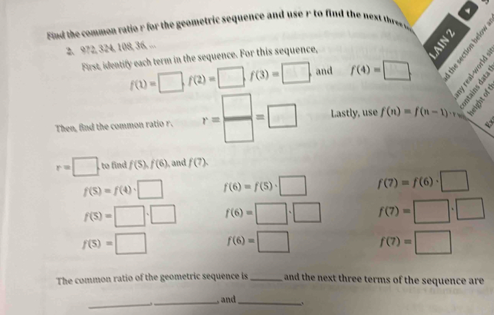 Find the common ratio r for the geometric sequence and use r to find the nes thre w 
2. 972, 324, 108, 36, ...
f(1)=□ , f(2)=□ , f(3)=□. and f(4)=□. 
First, identify each term in the sequence. For this sequence, 
8 
Bes 
Then, find the common ratio r. r= □ /□  =□ Lastly, use f(n)=f(n-1)· 1
r=□ to find f(5), f(6) and f(?).
f(5)=f(4)· □ f(6)=f(5)· □ f(7)=f(6)· □
f(S)=□ · □ f(6)=□ · □ f(7)=□ · □
f(S)=□
f(6)=□
f(7)=□
The common ratio of the geometric sequence is _ and the next three terms of the sequence are 
_、_ , and _、