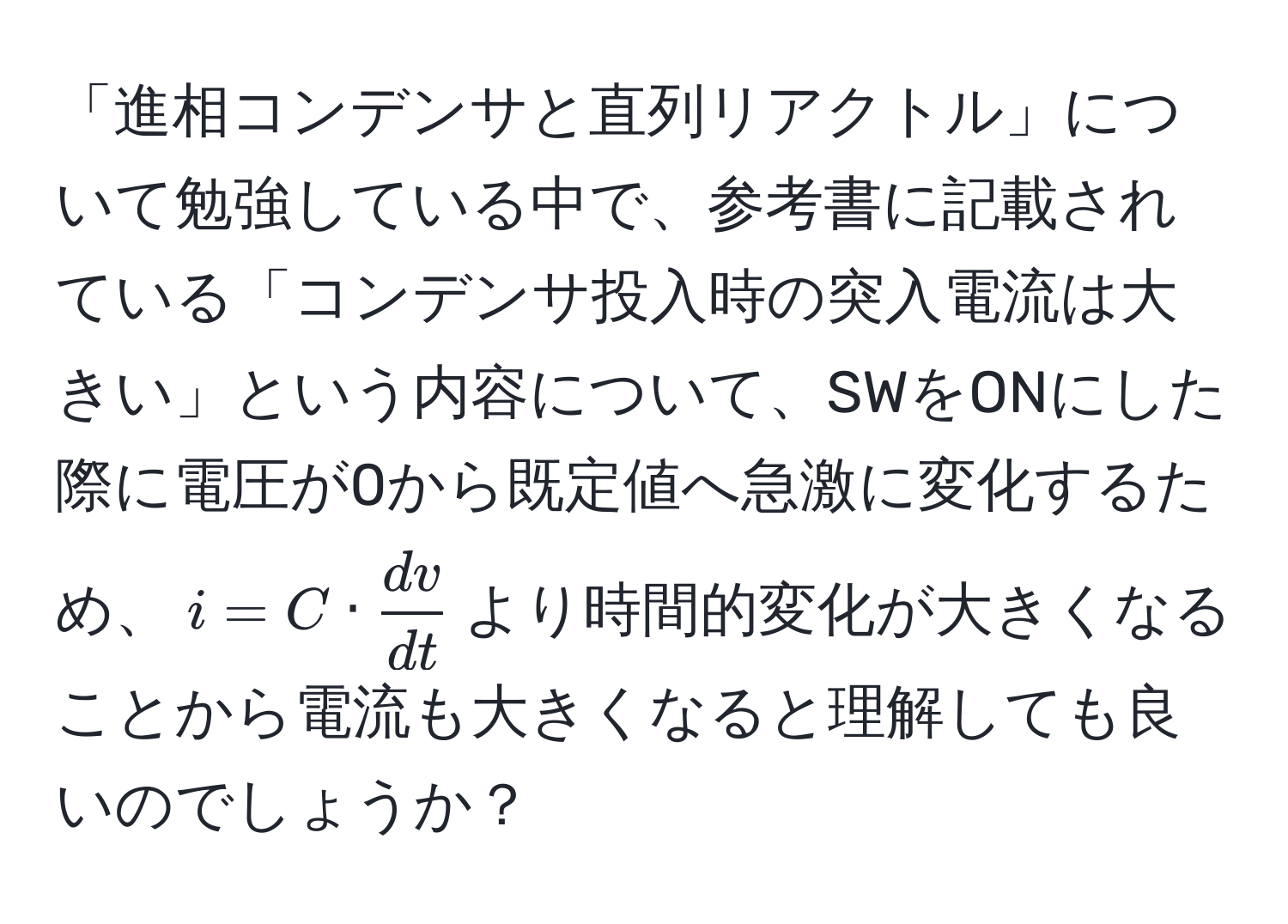 「進相コンデンサと直列リアクトル」について勉強している中で、参考書に記載されている「コンデンサ投入時の突入電流は大きい」という内容について、SWをONにした際に電圧が0から既定値へ急激に変化するため、$i = C ·  dv/dt $より時間的変化が大きくなることから電流も大きくなると理解しても良いのでしょうか？